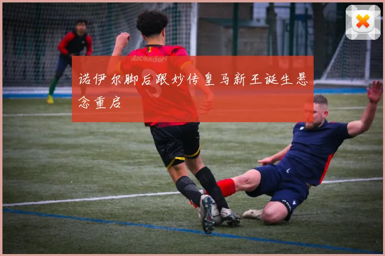 诺伊尔脚后跟妙传皇马新王诞生悬念重启