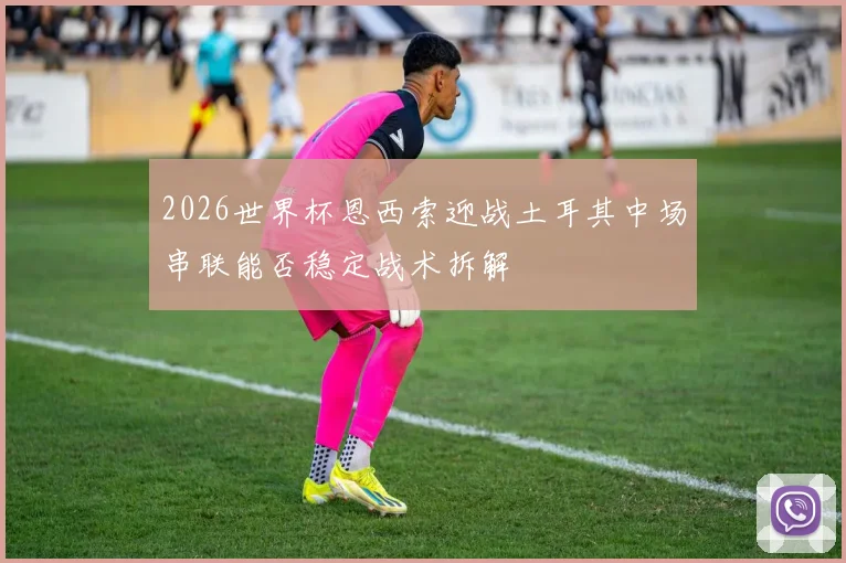 2026世界杯恩西索迎战土耳其中场串联能否稳定战术拆解