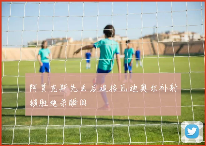 阿贾克斯先丢后追格瓦迪奥尔补射锁胜绝杀瞬间