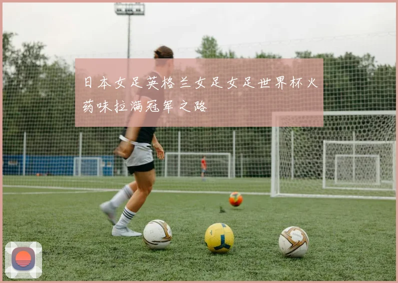 日本女足英格兰女足女足世界杯火药味拉满冠军之路