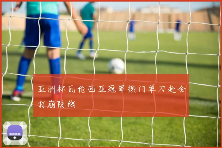 亚洲杯瓦伦西亚冠军热门单刀赴会打崩防线