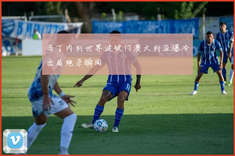 马丁内利世界波破门澳大利亚爆冷出局绝杀瞬间