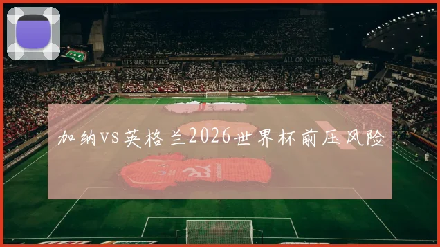 加纳vs英格兰2026世界杯前压风险
