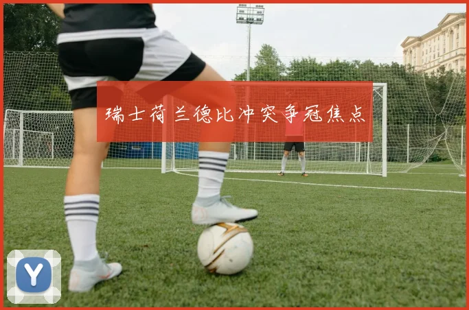 瑞士荷兰德比冲突争冠焦点