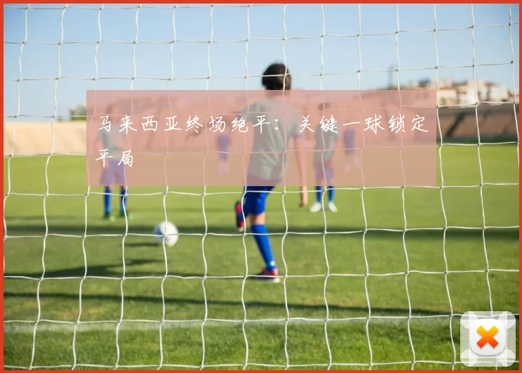马来西亚终场绝平：关键一球锁定平局