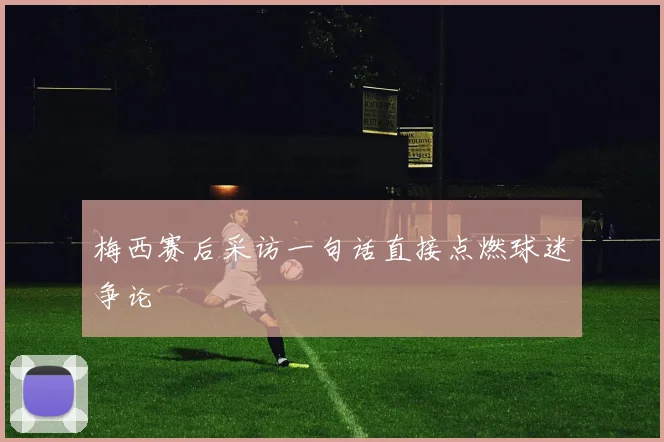 梅西赛后采访一句话直接点燃球迷争论