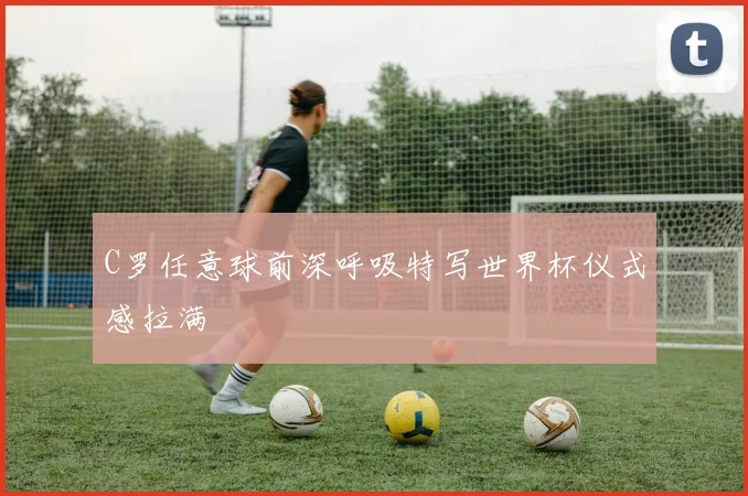 C罗任意球前深呼吸特写世界杯仪式感拉满