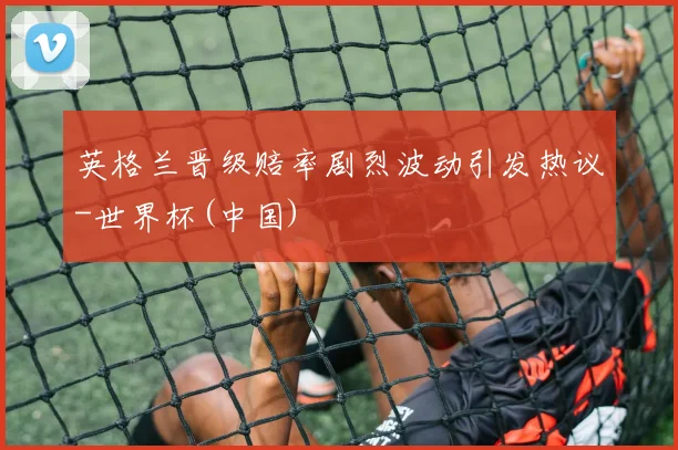 英格兰晋级赔率剧烈波动引发热议-世界杯(中国)