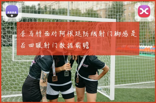 奈马特面对阿根廷防线射门脚感是否回暖射门数据前瞻