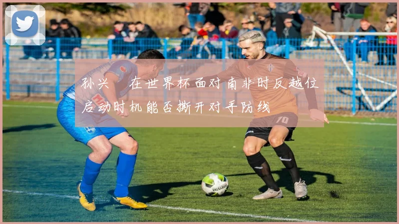 孙兴慜在世界杯面对南非时反越位启动时机能否撕开对手防线