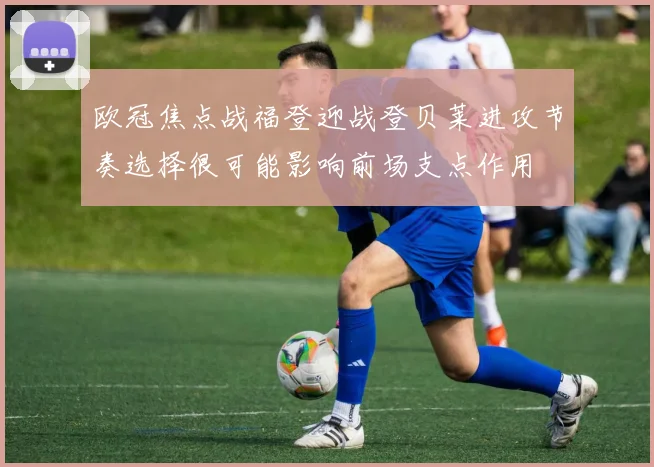 欧冠焦点战福登迎战登贝莱进攻节奏选择很可能影响前场支点作用