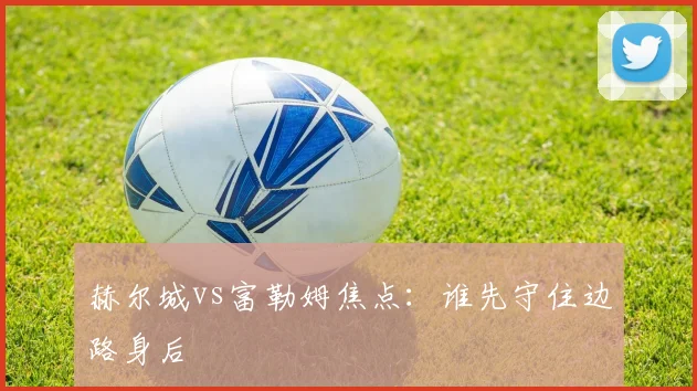 赫尔城vs富勒姆焦点：谁先守住边路身后