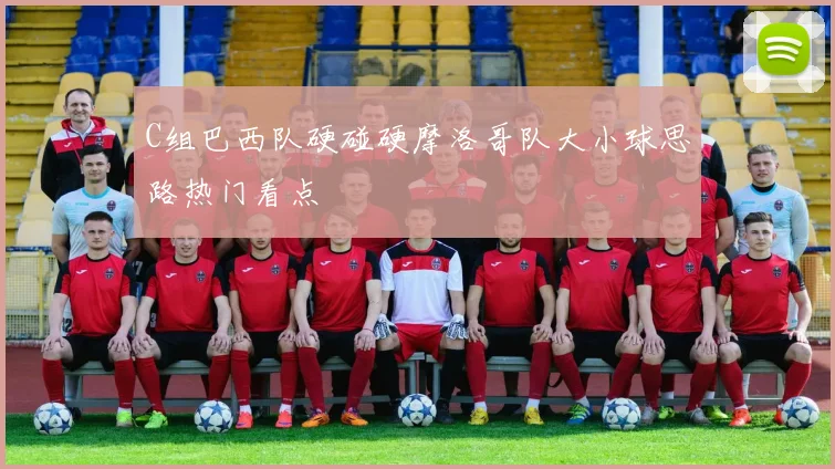 C组巴西队硬碰硬摩洛哥队大小球思路热门看点