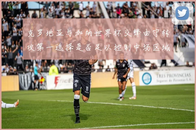 克罗地亚与加纳世界杯交锋由守转攻第一选择是否足以控制中场区域