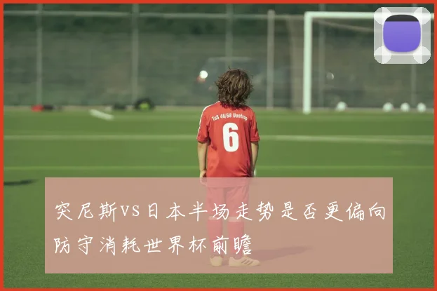 突尼斯vs日本半场走势是否更偏向防守消耗世界杯前瞻