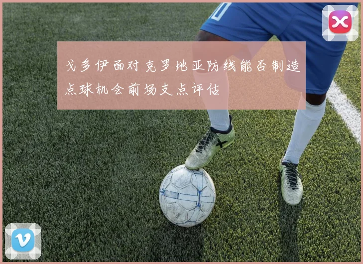 戈多伊面对克罗地亚防线能否制造点球机会前场支点评估