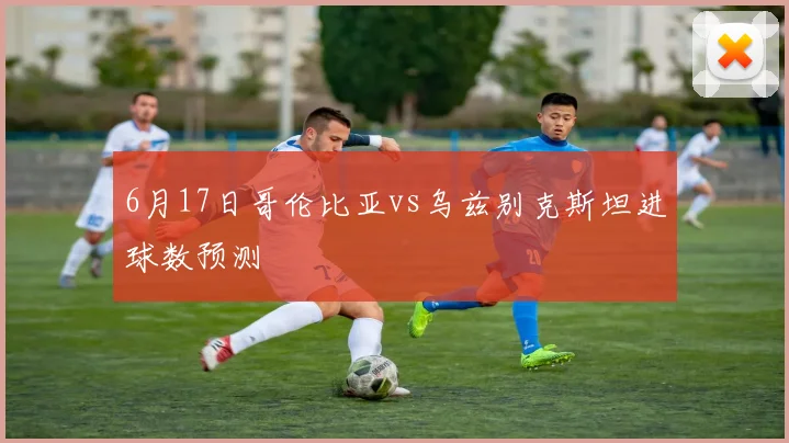 6月17日哥伦比亚vs乌兹别克斯坦进球数预测