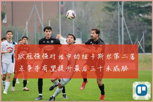 欧冠强强对话中的纽卡斯尔第二落点争夺有望提升最后三十米威胁