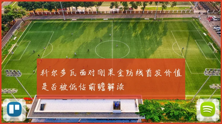 科尔多瓦面对刚果金防线首发价值是否被低估前瞻解读