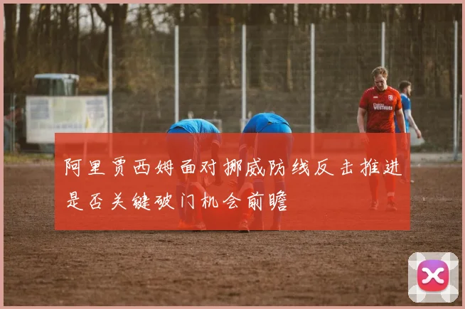 阿里贾西姆面对挪威防线反击推进是否关键破门机会前瞻