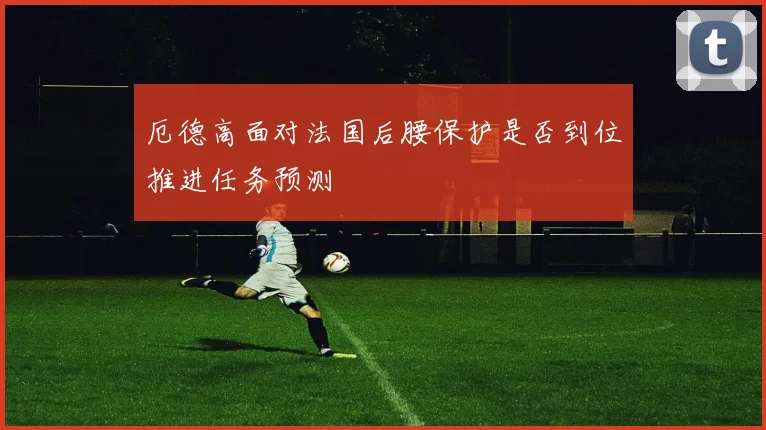 厄德高面对法国后腰保护是否到位推进任务预测
