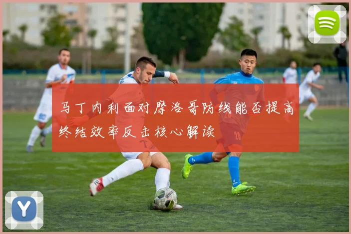 马丁内利面对摩洛哥防线能否提高终结效率反击核心解读
