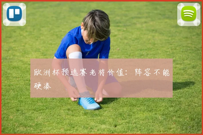 欧洲杯预选赛老将价值:阵容不能硬凑