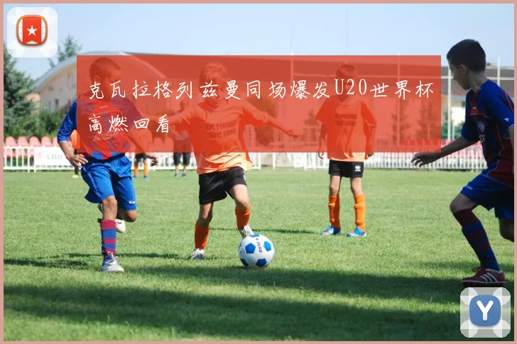 克瓦拉格列兹曼同场爆发U20世界杯高燃回看