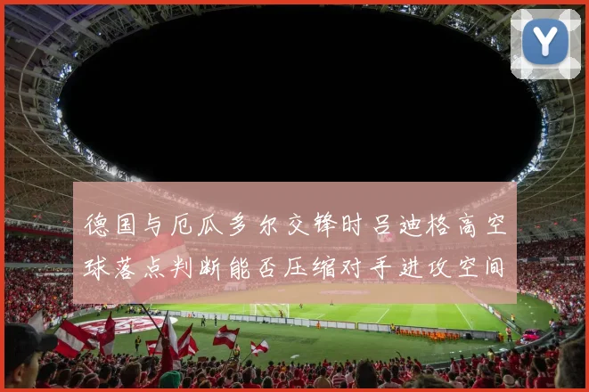 德国与厄瓜多尔交锋时吕迪格高空球落点判断能否压缩对手进攻空间
