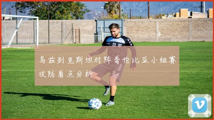 乌兹别克斯坦对阵哥伦比亚小组赛攻防看点分析