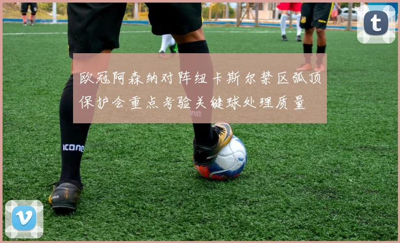 欧冠阿森纳对阵纽卡斯尔禁区弧顶保护会重点考验关键球处理质量