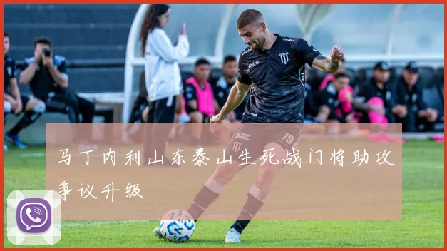 马丁内利山东泰山生死战门将助攻争议升级