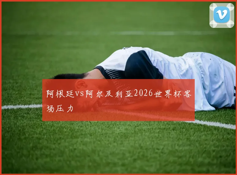阿根廷vs阿尔及利亚2026世界杯客场压力