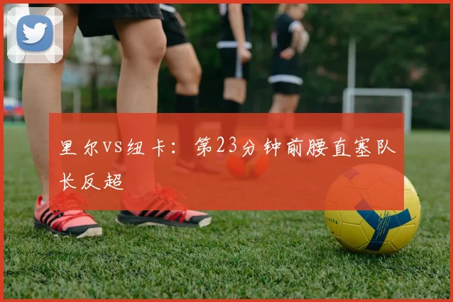 里尔vs纽卡：第23分钟前腰直塞队长反超