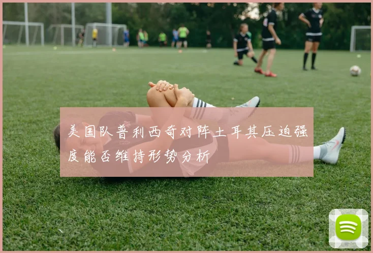 美国队普利西奇对阵土耳其压迫强度能否维持形势分析
