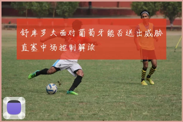 舒库罗夫面对葡萄牙能否送出威胁直塞中场控制解读