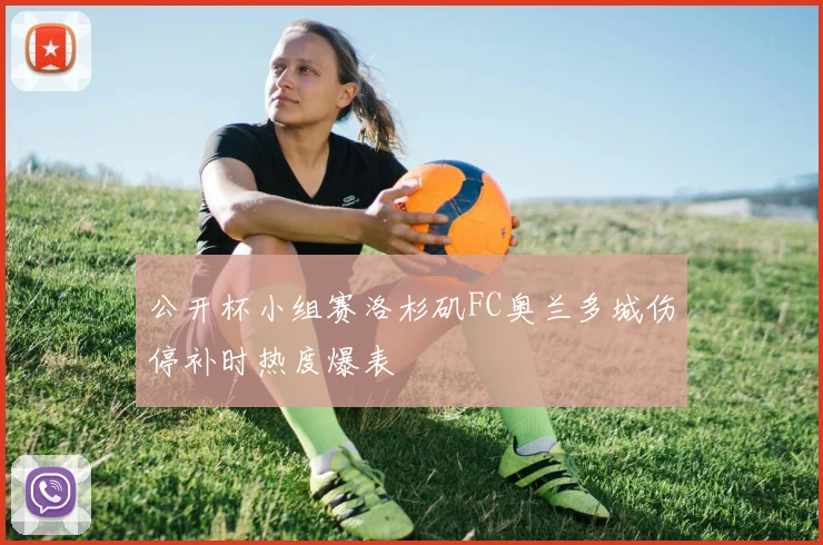 公开杯小组赛洛杉矶FC奥兰多城伤停补时热度爆表