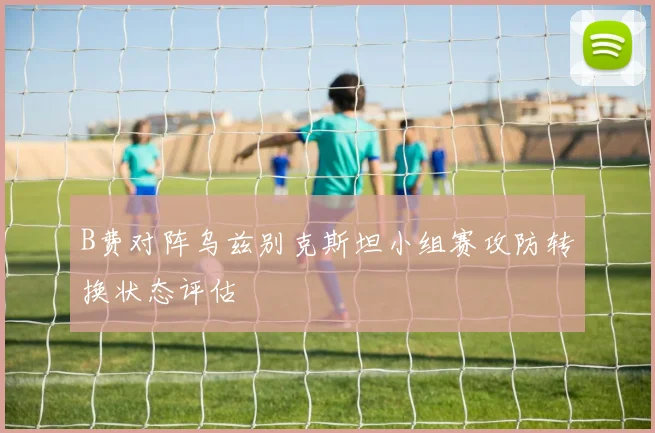 B费对阵乌兹别克斯坦小组赛攻防转换状态评估