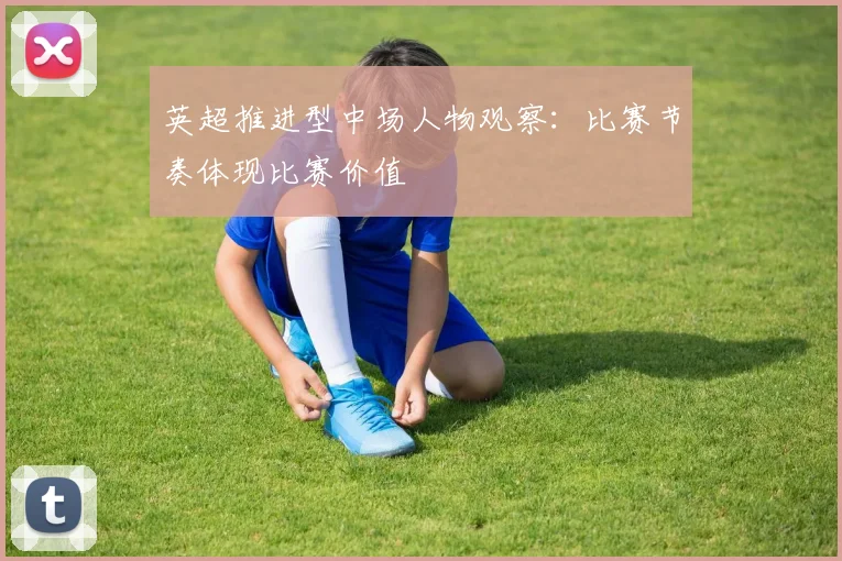 英超推进型中场人物观察:比赛节奏体现比赛价值