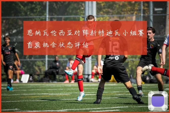 恩纳瓦伦西亚对阵科特迪瓦小组赛首发机会状态评估