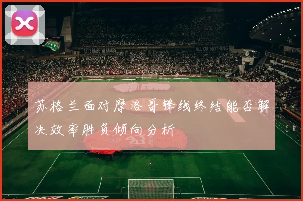 苏格兰面对摩洛哥锋线终结能否解决效率胜负倾向分析