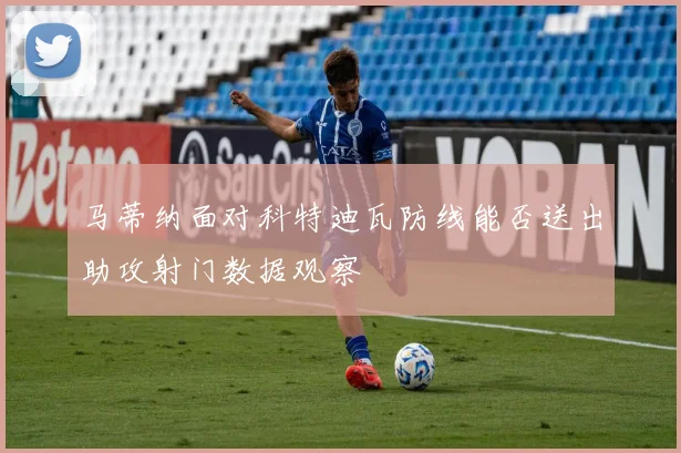 马蒂纳面对科特迪瓦防线能否送出助攻射门数据观察
