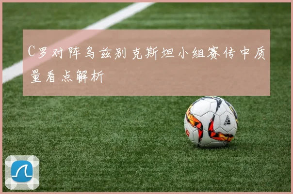C罗对阵乌兹别克斯坦小组赛传中质量看点解析