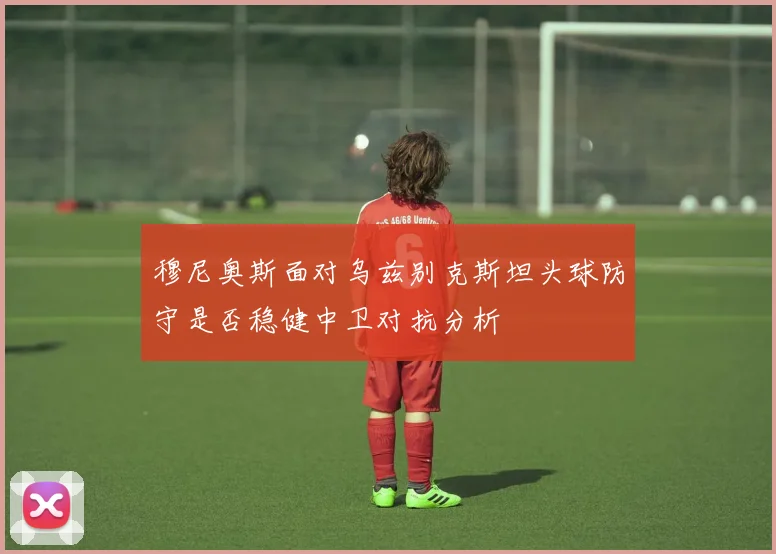 穆尼奥斯面对乌兹别克斯坦头球防守是否稳健中卫对抗分析