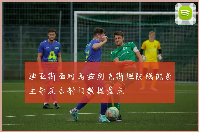 迪亚斯面对乌兹别克斯坦防线能否主导反击射门数据盘点