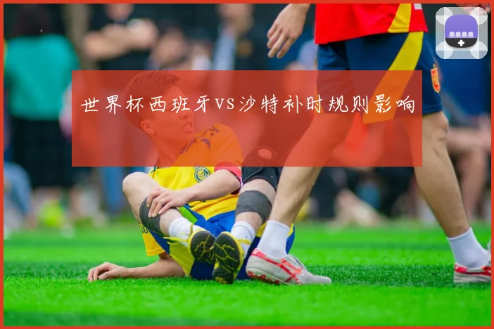 世界杯西班牙vs沙特补时规则影响
