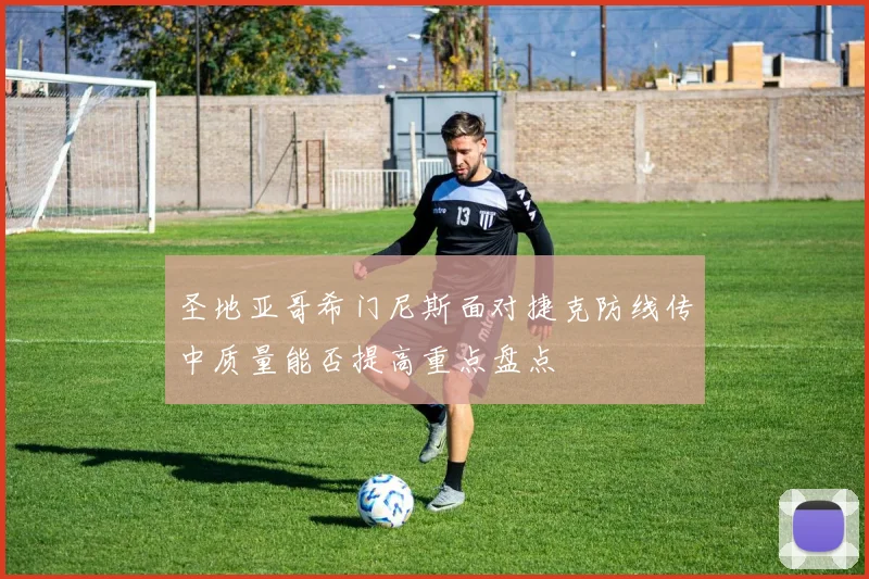 圣地亚哥希门尼斯面对捷克防线传中质量能否提高重点盘点