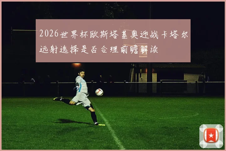 2026世界杯欧斯塔基奥迎战卡塔尔远射选择是否合理前瞻解读